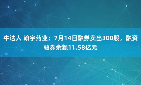 牛达人 翰宇药业：7月14日融券卖出300股，融资融券余额11.58亿元